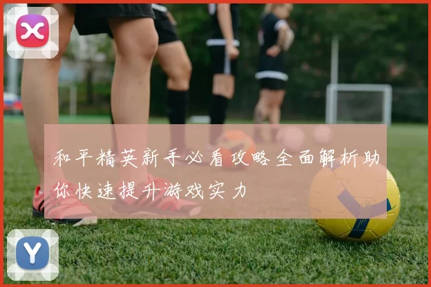 和平精英新手必看攻略全面解析助你快速提升游戏实力