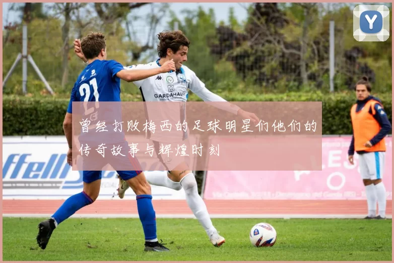 曾经打败梅西的足球明星们他们的传奇故事与辉煌时刻