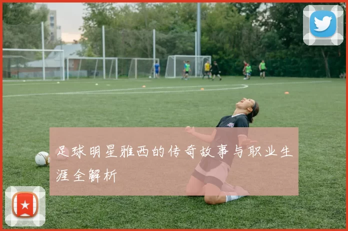 足球明星雅西的传奇故事与职业生涯全解析