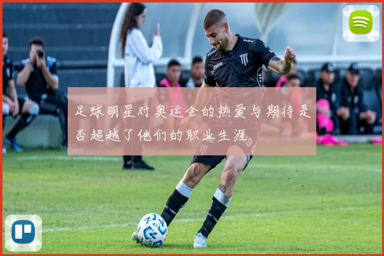 足球明星对奥运会的热爱与期待是否超越了他们的职业生涯