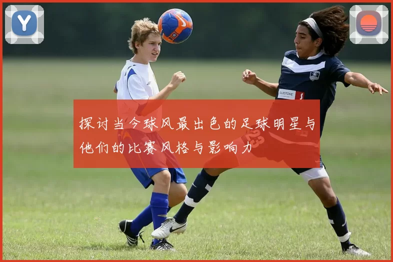 探讨当今球风最出色的足球明星与他们的比赛风格与影响力