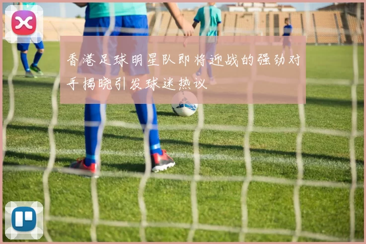 香港足球明星队即将迎战的强劲对手揭晓引发球迷热议
