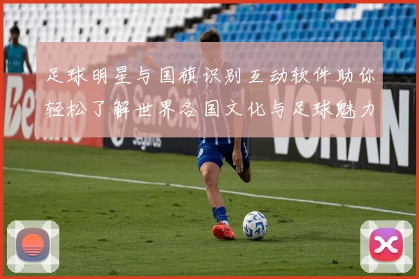 足球明星与国旗识别互动软件助你轻松了解世界各国文化与足球魅力