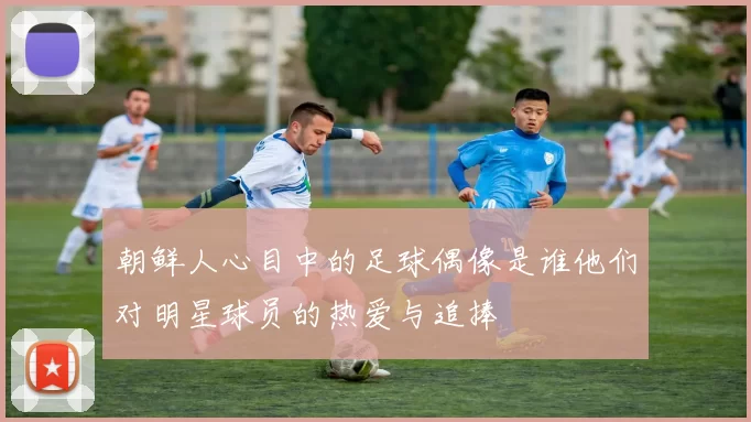 朝鲜人心目中的足球偶像是谁他们对明星球员的热爱与追捧