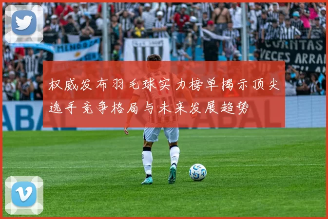 权威发布羽毛球实力榜单揭示顶尖选手竞争格局与未来发展趋势