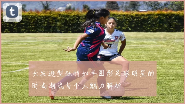头发造型独特如半圆形足球明星的时尚潮流与个人魅力解析