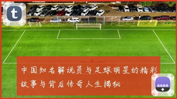 中国知名解说员与足球明星的精彩故事与背后传奇人生揭秘