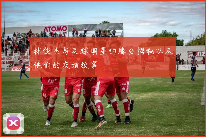 林俊杰与足球明星的缘分揭秘以及他们的友谊故事
