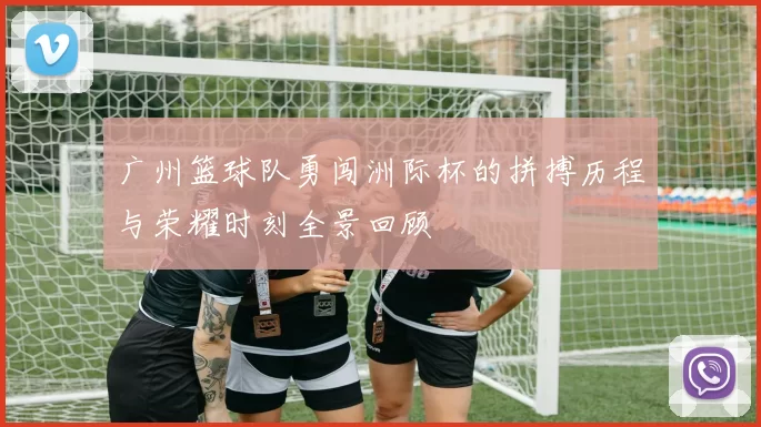广州篮球队勇闯洲际杯的拼搏历程与荣耀时刻全景回顾