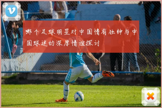 哪个足球明星对中国情有独钟与中国球迷的深厚情谊探讨