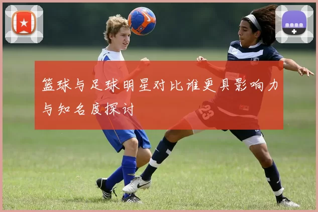 篮球与足球明星对比谁更具影响力与知名度探讨