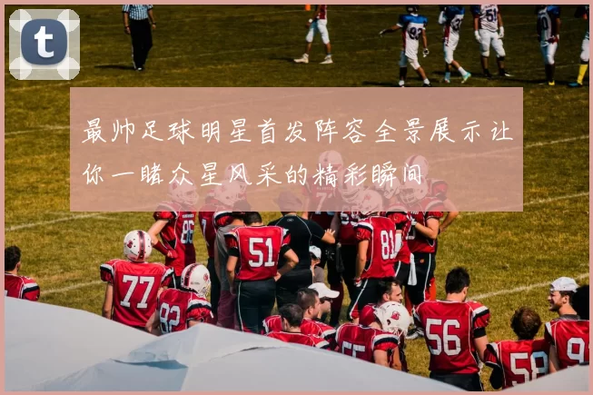 最帅足球明星首发阵容全景展示让你一睹众星风采的精彩瞬间