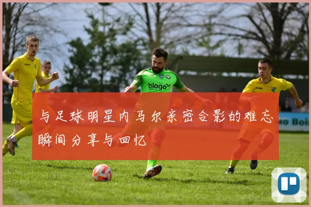 与足球明星内马尔亲密合影的难忘瞬间分享与回忆