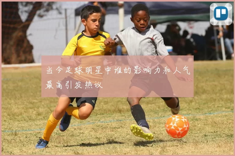 当今足球明星中谁的影响力和人气最高引发热议
