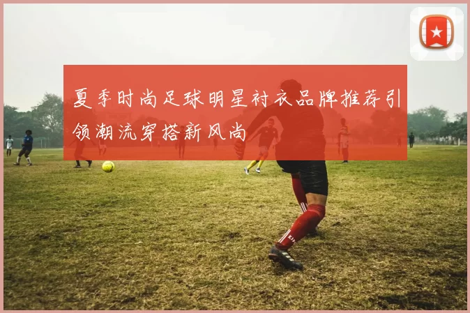 夏季时尚足球明星衬衣品牌推荐引领潮流穿搭新风尚