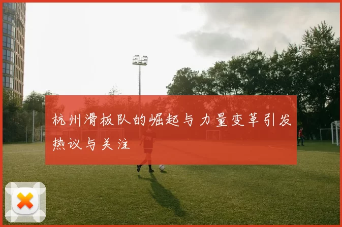 杭州滑板队的崛起与力量变革引发热议与关注