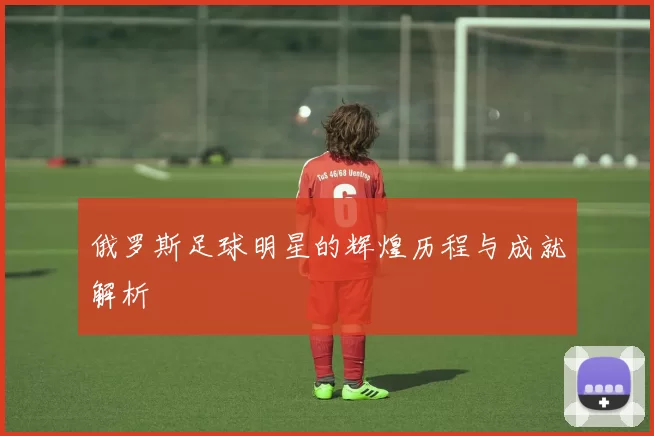 俄罗斯足球明星的辉煌历程与成就解析