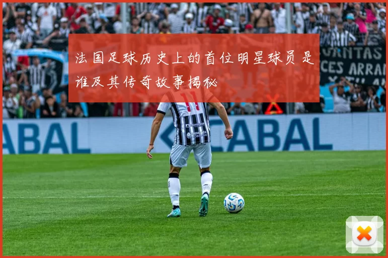 法国足球历史上的首位明星球员是谁及其传奇故事揭秘