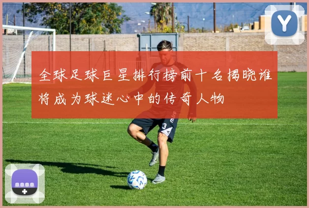 全球足球巨星排行榜前十名揭晓谁将成为球迷心中的传奇人物