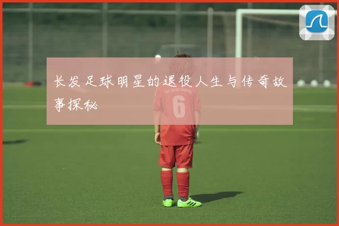 长发足球明星的退役人生与传奇故事探秘