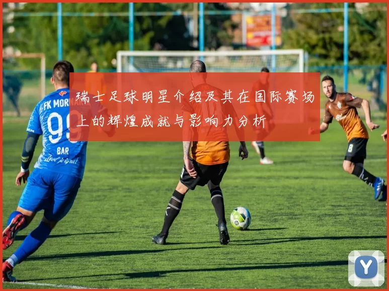 瑞士足球明星介绍及其在国际赛场上的辉煌成就与影响力分析