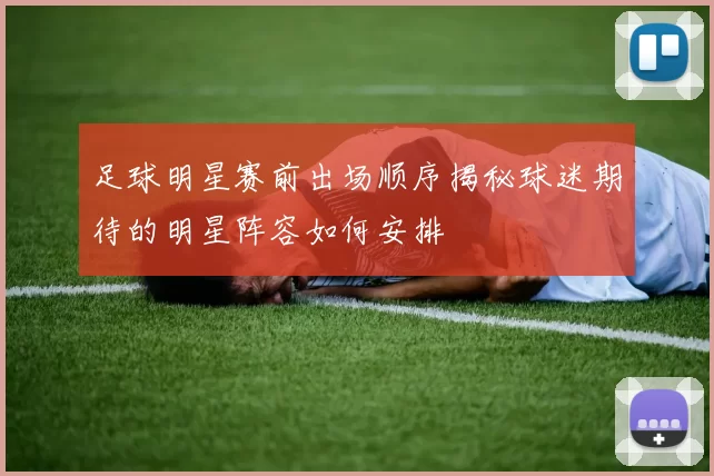 足球明星赛前出场顺序揭秘球迷期待的明星阵容如何安排