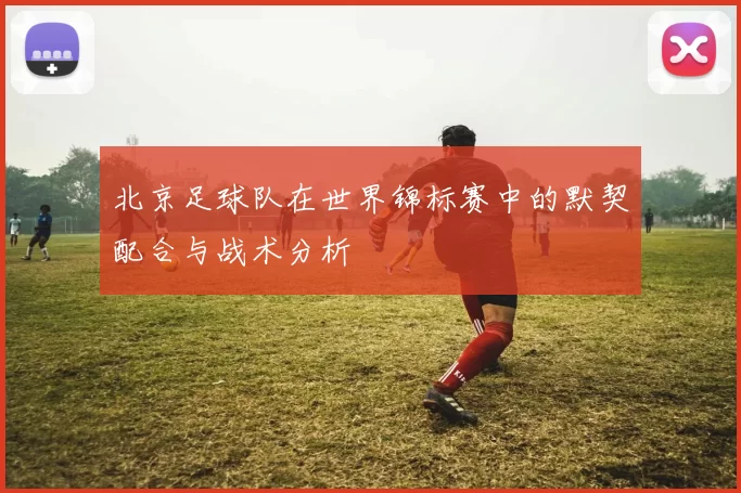 北京足球队在世界锦标赛中的默契配合与战术分析