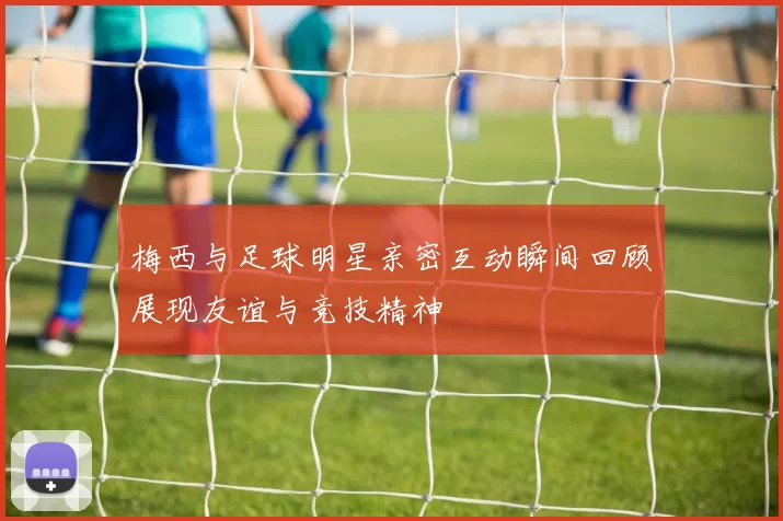 梅西与足球明星亲密互动瞬间回顾展现友谊与竞技精神