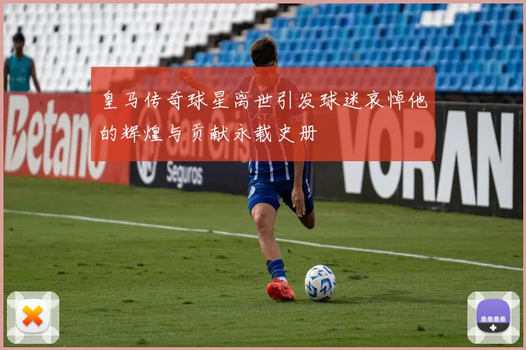 皇马传奇球星离世引发球迷哀悼他的辉煌与贡献永载史册