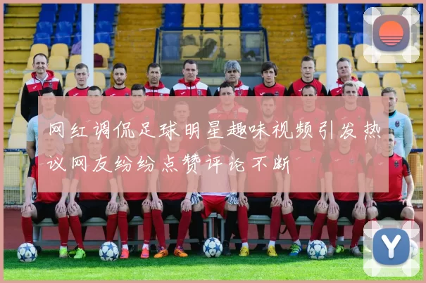 网红调侃足球明星趣味视频引发热议网友纷纷点赞评论不断