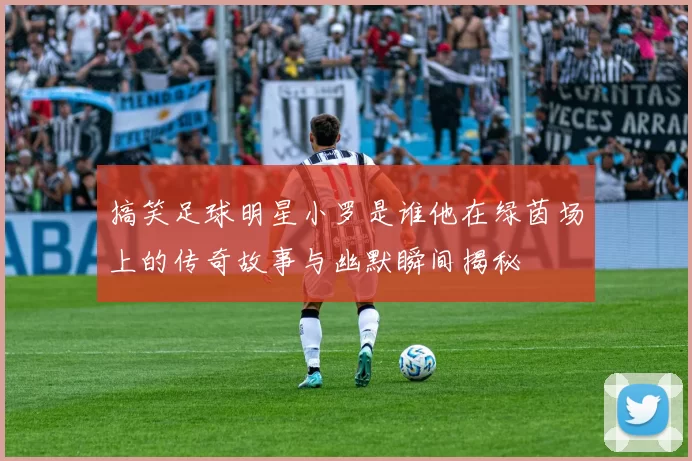 搞笑足球明星小罗是谁他在绿茵场上的传奇故事与幽默瞬间揭秘