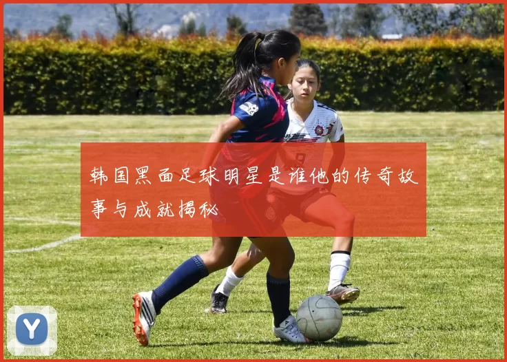 韩国黑面足球明星是谁他的传奇故事与成就揭秘