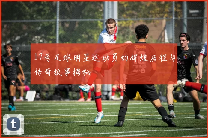 17号足球明星运动员的辉煌历程与传奇故事揭秘